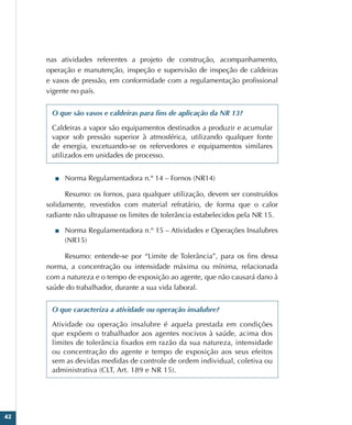 42
nas atividades referentes a projeto de construção, acompanhamento,
operação e manutenção, inspeção e supervisão de inspeção de caldeiras
e vasos de pressão, em conformidade com a regulamentação profissional
vigente no país.
O que são vasos e caldeiras para fins de aplicação da NR 13?
Caldeiras a vapor são equipamentos destinados a produzir e acumular
vapor sob pressão superior à atmosférica, utilizando qualquer fonte
de energia, excetuando-se os refervedores e equipamentos similares
utilizados em unidades de processo.
■
■ Norma Regulamentadora n.º 14 – Fornos (NR14)
Resumo: os fornos, para qualquer utilização, devem ser construídos
solidamente, revestidos com material refratário, de forma que o calor
radiante não ultrapasse os limites de tolerância estabelecidos pela NR 15.
■
■ Norma Regulamentadora n.º 15 – Atividades e Operações Insalubres
(NR15)
Resumo: entende-se por “Limite de Tolerância”, para os fins dessa
norma, a concentração ou intensidade máxima ou mínima, relacionada
com a natureza e o tempo de exposição ao agente, que não causará dano à
saúde do trabalhador, durante a sua vida laboral.
O que caracteriza a atividade ou operação insalubre?
Atividade ou operação insalubre é aquela prestada em condições
que expõem o trabalhador aos agentes nocivos à saúde, acima dos
limites de tolerância fixados em razão da sua natureza, intensidade
ou concentração do agente e tempo de exposição aos seus efeitos
sem as devidas medidas de controle de ordem individual, coletiva ou
administrativa (CLT, Art. 189 e NR 15).
 
