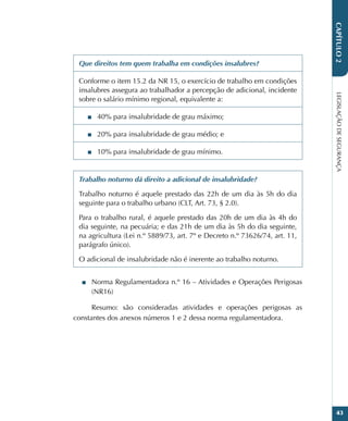 LEGISLAÇÃO
DE
SEGURANÇA
43
CAPÍTULO
2
Que direitos tem quem trabalha em condições insalubres?
Conforme o item 15.2 da NR 15, o exercício de trabalho em condições
insalubres assegura ao trabalhador a percepção de adicional, incidente
sobre o salário mínimo regional, equivalente a:
■
■ 40% para insalubridade de grau máximo;
■
■ 20% para insalubridade de grau médio; e
■
■ 10% para insalubridade de grau mínimo.
Trabalho noturno dá direito a adicional de insalubridade?
Trabalho noturno é aquele prestado das 22h de um dia às 5h do dia
seguinte para o trabalho urbano (CLT, Art. 73, § 2.0).
Para o trabalho rural, é aquele prestado das 20h de um dia às 4h do
dia seguinte, na pecuária; e das 21h de um dia às 5h do dia seguinte,
na agricultura (Lei n.º 5889/73, art. 7º e Decreto n.º 73626/74, art. 11,
parágrafo único).
O adicional de insalubridade não é inerente ao trabalho noturno.
■
■ Norma Regulamentadora n.º 16 – Atividades e Operações Perigosas
(NR16)
Resumo: são consideradas atividades e operações perigosas as
constantes dos anexos números 1 e 2 dessa norma regulamentadora.
 