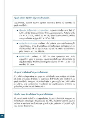 44
Quais são os agentes de periculosidade?
Atualmente, existem quatro agentes inseridos dentro da questão da
periculosidade:
■
■ líquidos inflamáveis e explosivos: regulamentados pela Lei n.º
6.514, de 22 de dezembro de 1977, aprovadas pela Portaria MTb/
SIT n.º 3.214/78, através da NR 16, tendo sua existência jurídica
assegurada nos artigos 193 a 197 da CLT;
■
■ radiações ionizantes: embora não possua uma regulamentação
específica por meio de uma lei, a periculosidade por radiações foi
incorporada à NR 16, pela Portaria MTb n.º 3.393/87 e confirmada
pela Portaria MTE no 518/03;
■
■ eletricidade: embora a NR 16 não apresente um texto
específico sobre o assunto, a periculosidade por eletricidade foi
regulamentada definitivamente pelo Decreto n.º 93.412, de 14 de
outubro de 1986.
O que é o adicional de periculosidade?
É o adicional que deve ser pago ao trabalhador que realiza atividades
de risco em áreas de risco. O exercício de trabalho em condições de
periculosidade assegura ao trabalhador a percepção de 30% sobre
o salário, sem acréscimos resultantes de gratificações, prêmios ou
participação nos lucros da empresa.
Qual o valor do adicional de periculosidade?
O exercício de trabalho em condições de periculosidade assegura ao
trabalhador a recepção de adicional de 30%, incidente sobre o salário,
sem os acréscimos resultantes de gratificações, prêmios ou participação
nos lucros da empresa.
 