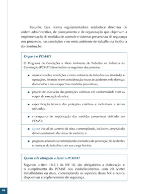 46
Resumo: Essa norma regulamentadora estabelece diretrizes de
ordem administrativa, de planejamento e de organização que objetivam a
implementação de medidas de controle e sistemas preventivos de segurança
nos processos, nas condições e no meio ambiente de trabalho na indústria
da construção.
O que é o PCMAT?
O Programa de Condições e Meio Ambiente de Trabalho na Indústria da
Construção (PCMAT) deve incluir os seguintes documentos:
■
■ memorial sobre condições e meio ambiente de trabalho nas atividades e
operações, levando-se em consideração riscos de acidentes e de doenças
do trabalho e suas respectivas medidas preventivas;
■
■ projeto de execução das proteções coletivas em conformidade com as
etapas da execução da obra;
■
■ especificação técnica das proteções coletivas e individuais a serem
utilizadas;
■
■ cronograma de implantação das medidas preventivas definidas no
PCMAT;
■
■ layout inicial do canteiro da obra, contemplando, inclusive, previsão do
dimensionamento das áreas de vivência; e
■
■ programa educativo contemplando a temática de prevenção de acidentes
e doenças do trabalho, com sua carga horária.
Quem está obrigado a fazer o PCMAT?
Segundo o item 18.3.1 da NR 18, são obrigatórios a elaboração e
o cumprimento do PCMAT nos estabelecimentos com 20 (vinte)
trabalhadores ou mais, contemplando os aspectos dessa NR e outros
dispositivos complementares de segurança.
 