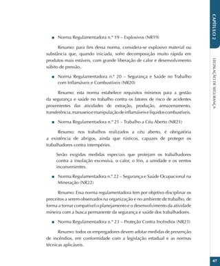 LEGISLAÇÃO
DE
SEGURANÇA
47
CAPÍTULO
2
■
■ Norma Regulamentadora n.º 19 – Explosivos (NR19)
Resumo: para fins dessa norma, considera-se explosivo material ou
substância que, quando iniciada, sofre decomposição muito rápida em
produtos mais estáveis, com grande liberação de calor e desenvolvimento
súbito de pressão.
■
■ Norma Regulamentadora n.º 20 – Segurança e Saúde no Trabalho
com Inflamáveis e Combustíveis (NR20)
Resumo: esta norma estabelece requisitos mínimos para a gestão
da segurança e saúde no trabalho contra os fatores de risco de acidentes
provenientes das atividades de extração, produção, armazenamento,
transferência,manuseioemanipulaçãodeinflamáveiselíquidoscombustíveis.
■
■ Norma Regulamentadora n.º 21 – Trabalho a Céu Aberto (NR21)
Resumo: nos trabalhos realizados a céu aberto, é obrigatória
a existência de abrigos, ainda que rústicos, capazes de proteger os
trabalhadores contra intempéries.
Serão exigidas medidas especiais que protejam os trabalhadores
contra a insolação excessiva, o calor, o frio, a umidade e os ventos
inconvenientes.
■
■ Norma Regulamentadora n.º 22 – Segurança e Saúde Ocupacional na
Mineração (NR22)
Resumo: Essa norma regulamentadora tem por objetivo disciplinar os
preceitos a serem observados na organização e no ambiente de trabalho, de
forma a tornar compatível o planejamento e o desenvolvimento da atividade
mineira com a busca permanente da segurança e saúde dos trabalhadores.
■
■ Norma Regulamentadora n.º 23 – Proteção Contra Incêndios (NR23)
Resumo: todos os empregadores devem adotar medidas de prevenção
de incêndios, em conformidade com a legislação estadual e as normas
técnicas aplicáveis.
 