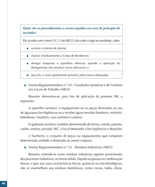 48
Quais são os procedimentos a serem seguidos em caso de princípio de
incêndio?
De acordo com o item 23.7.1 da NR 23, tão cedo o fogo se manifeste, cabe:
■
■ acionar o sistema de alarme;
■
■ chamar imediatamente o Corpo de Bombeiros;
■
■ desligar máquinas e aparelhos elétricos, quando a operação do
desligamento não envolver riscos adicionais; e
■
■ atacá-lo, o mais rapidamente possível, pelos meios adequados.
■
■ Norma Regulamentadora n.º 24 – Condições Sanitárias e de Conforto
nos Locais de Trabalho (NR24)
Resumo: denomina-se, para fins de aplicação da presente NR, a
expressão:
a) aparelho sanitário: o equipamento ou as peças destinadas ao uso
de água para fins higiênicos ou a receber águas servidas (banheira, mictório,
bebedouro, lavatório, vaso sanitário e outros);
b) gabinete sanitário: também denominado de latrina, retrete, patente,
cafoto, sentina, privada, WC, o local destinado a fins higiênicos e dejeções;
c) banheiro: o conjunto de peças ou equipamentos que compõem
determinada unidade e destinado ao asseio corporal.
■
■ Norma Regulamentadora n.º 25 – Resíduos Industriais (NR25)
Resumo: entende-se como resíduos industriais aqueles provenientes
dos processos industriais, na forma sólida, líquida ou gasosa ou combinação
dessas, e que, por suas características físicas, químicas ou microbiológicas,
não se assemelham aos resíduos domésticos, como cinzas, lodos, óleos,
 