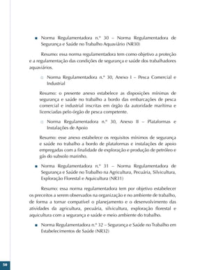 50
■
■ Norma Regulamentadora n.º 30 – Norma Regulamentadora de
Segurança e Saúde no Trabalho Aquaviário (NR30)
Resumo: essa norma regulamentadora tem como objetivo a proteção
e a regulamentação das condições de segurança e saúde dos trabalhadores
aquaviários.
□
□ Norma Regulamentadora n.º 30, Anexo I – Pesca Comercial e
Industrial
Resumo: o presente anexo estabelece as disposições mínimas de
segurança e saúde no trabalho a bordo das embarcações de pesca
comercial e industrial inscritas em órgão da autoridade marítima e
licenciadas pelo órgão de pesca competente.
□
□ Norma Regulamentadora n.º 30, Anexo II – Plataformas e
Instalações de Apoio
Resumo: esse anexo estabelece os requisitos mínimos de segurança
e saúde no trabalho a bordo de plataformas e instalações de apoio
empregadas com a finalidade de exploração e produção de petróleo e
gás do subsolo marinho.
■
■ Norma Regulamentadora n.º 31 – Norma Regulamentadora de
Segurança e Saúde no Trabalho na Agricultura, Pecuária, Silvicultura,
Exploração Florestal e Aquicultura (NR31)
Resumo: essa norma regulamentadora tem por objetivo estabelecer
os preceitos a serem observados na organização e no ambiente de trabalho,
de forma a tornar compatível o planejamento e o desenvolvimento das
atividades da agricultura, pecuária, silvicultura, exploração florestal e
aquicultura com a segurança e saúde e meio ambiente do trabalho.
■
■ Norma Regulamentadora n.º 32 – Segurança e Saúde no Trabalho em
Estabelecimentos de Saúde (NR32)
 