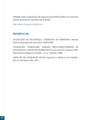 52
Atenção: todas as legislações de segurança do trabalho podem ser acessadas
através do portal do Ministério do Trabalho:
http://portal.mte.gov.br/legislacao/
REFERÊNCIAS
LEGISLAÇÃO DE SEGURANÇA E MEDICINA NO TRABALHO. Manual
Prático Atualizado até janeiro/03. FIESP/CIESP.
LEGISLAÇÃO COMENTADA: NORMAS REGULAMENTADORAS DE
SEGURANÇA E SAÚDE DO TRABALHO/ Serviço Social da Indústria–SESI.
Departamento Regional da Bahia. 315 p. Salvador, 2008.
MANUAIS DE LEGISLAÇÃO ATLAS. Segurança e Medicina do Trabalho,
68ª ed. São Paulo: Atlas, 2011.
 