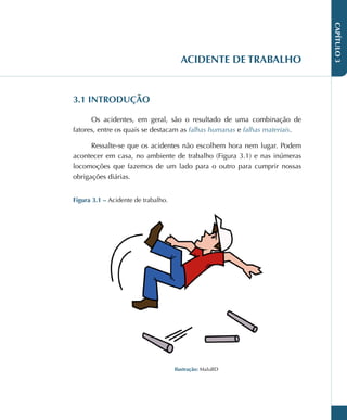 CAPÍTULO
3
ACIDENTE DE TRABALHO
3.1 INTRODUÇÃO
Os acidentes, em geral, são o resultado de uma combinação de
fatores, entre os quais se destacam as falhas humanas e falhas materiais.
Ressalte-se que os acidentes não escolhem hora nem lugar. Podem
acontecer em casa, no ambiente de trabalho (Figura 3.1) e nas inúmeras
locomoções que fazemos de um lado para o outro para cumprir nossas
obrigações diárias.
Figura 3.1 – Acidente de trabalho.
Ilustração: MaluBD
 