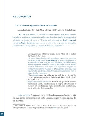 54
3.2 CONCEITOS
3.2.1 Conceito legal de acidente de trabalho
Segundo a Lei n.º 8.213, de 24 de julho de 19911
, acidente de trabalho é:
“Art. 19 – Acidente do trabalho é o que ocorre pelo exercício do
trabalho a serviço da empresa ou pelo exercício do trabalho dos segurados
referidos no inciso VII do art. 11 desta Lei, provocando lesão corporal
ou perturbação funcional que cause a morte ou a perda ou redução,
permanente ou temporária, da capacidade para o trabalho.”
Os segurados que estão referidos no inciso VII do art. 11 da Lei
8.213, de 24.7.91 são:
VII–como segurado especial: o produtor, o parceiro, o meeiro
e o arrendatário rurais, o garimpeiro, o pescador artesanal e
o assemelhado, que exerçam suas atividades, individualmente
ou em regime de economia familiar, ainda que com o auxílio
eventual de terceiros, bem como seus respectivos cônjuges ou
companheiros e filhos maiores de 14 (quatorze) anos ou a eles
equiparados, desde que trabalhem, comprovadamente, com o
grupo familiar respectivo.
(“O garimpeiro está excluído por força da Lei n.º 8.398, de
7.1.92, que alterou a redação do inciso VII do art. 12 da Lei n.º
8.212, de 24.7.91”).
Regime de economia familiar a atividade em que o trabalho dos
membros da família é indispensável à própria subsistência e é
exercido em condições de mútua dependência e colaboração,
sem a utilização de empregados.
Lesão corporal é qualquer dano produzido no corpo humano, seja
ele leve, como, por exemplo, um corte no dedo, ou grave, como a perda de
um membro.
1 A Lei 8.213, de 24.7.91 dispõe sobre os Planos de Benefícios da Previdência Social e dá
outras providências. O texto integral pode ser acessado no site: www.mte.gov.br
 
