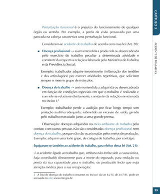 ACIDENTE
DE
TRABALHO
55
CAPÍTULO
3
Perturbação funcional é o prejuízo do funcionamento de qualquer
órgão ou sentido. Por exemplo, a perda da visão provocada por uma
pancada na cabeça caracteriza uma perturbação funcional.
Consideram-se acidente do trabalho de acordo com essa lei (Art. 20):
■
■ Doença profissional → assim entendida a produzida ou desencadeada
pelo exercício do trabalho peculiar a determinada atividade e
constante da respectiva relação elaborada pelo Ministério doTrabalho
e da Previdência Social;
Exemplo: trabalhador adquire tenossinovite (inflamação dos tendões
e das articulações) por exercer atividades repetitivas, que solicitam
sempre o mesmo grupo de músculos.
■
■ Doença do trabalho → assim entendida a adquirida ou desencadeada
em função de condições especiais em que o trabalho é realizado e
com ele se relacione diretamente, constante da relação mencionada
no inciso I.2
Exemplo: trabalhador perde a audição por ficar longo tempo sem
proteção auditiva adequada, submetido ao excesso de ruído, gerado
pelo trabalho executado junto a uma grande prensa.
Observação: doenças adquiridas no meio ambiente de trabalho pelo
contato com outras pessoas não são consideradas doença profissional nem
doença do trabalho, porque não são ocasionadas pelos meios de produção.
Exemplo: adquirir uma forte gripe, de colegas de trabalho, por contágio.
Equiparam-se também ao acidente do trabalho, para efeitos dessa lei (Art. 21):
 I–o acidente ligado ao trabalho que, embora não tenha sido a causa única,
haja contribuído diretamente para a morte do segurado, para redução ou
perda da sua capacidade para o trabalho, ou produzido lesão que exija
atenção médica para a sua recuperação;
2 A lista de doenças do trabalho constantes no Inciso I da Lei 8.213, de 24.7.91, pode ser
acessada no site: www.mte.gov.br
 