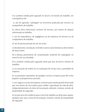 56
II–o acidente sofrido pelo segurado no local e no horário do trabalho, em
consequência de:
  a) ato de agressão, sabotagem ou terrorismo praticado por terceiro ou
companheiro de trabalho;
b) ofensa física intencional, inclusive de terceiro, por motivo de disputa
relacionada ao trabalho;
c) ato de imprudência, de negligência ou de imperícia de terceiro ou de
companheiro de trabalho;
d) ato de pessoa privada do uso da razão;
e) desabamento, inundação, incêndio e outros casos fortuitos ou decorrentes
de força maior;
III–a doença proveniente de contaminação acidental do empregado no
exercício de sua atividade;
IV–o acidente sofrido pelo segurado ainda que fora do local e horário de
trabalho:
a) na execução de ordem ou na realização de serviço sob a autoridade da
empresa;
b) na prestação espontânea de qualquer serviço à empresa para lhe evitar
prejuízo ou proporcionar proveito;
c) em viagem a serviço da empresa, inclusive para estudo quando financiada
por esta dentro de seus planos para melhor capacitação da mão-de-obra,
independentemente do meio de locomoção utilizado, inclusive veículo de
propriedade do segurado;
d) no percurso da residência para o local de trabalho ou deste para aquela,
qualquer que seja o meio de locomoção, inclusive veículo de propriedade
do segurado.
 