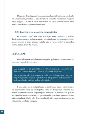 58
Do ponto de vista prevencionista, quando uma ferramenta cai do alto
de um andaime, esse fato já caracteriza um acidente, mesmo que ninguém
seja atingido. E o que é mais importante: na visão prevencionista, fatos
como esse devem e podem ser evitados.
3.2.3 Conceito legal x conceito prevencionista
O conceito legal tem uma aplicação mais “corretiva”, voltada
basicamente para as lesões ocorridas no trabalhador, enquanto o conceito
prevencionista é mais amplo, voltado para a “prevenção”, e considera
outros danos, além dos físicos.
3.3 CAUSAS
Os acidentes de trabalho devem-se principalmente a duas causas: ato
inseguro e condição insegura.
Ato inseguro é o ato praticado pelo homem, em geral, consciente do
que está fazendo, que está contra as normas de segurança.
São exemplos de atos inseguros: subir em telhado sem cinto de
segurança contra quedas, ligar tomadas de aparelhos elétricos com as
mãos molhadas e dirigir a altas velocidades.
É observado nas investigações de acidentes, que alguns atos inseguros
se sobressaem entre os catalogados como os frequentes, embora essa
maior evidência varie de empresa para a empresa. Cabe ressaltar que um
funcionário sem treinamento ou que não saiba dos riscos inerentes a uma
determinada atividade, não deve ser classificado como ato inseguro, mas,
sim, como condição insegura.
 
