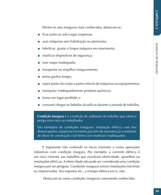 ACIDENTE
DE
TRABALHO
59
CAPÍTULO
3
Dentre os atos inseguros mais conhecidos, destacam-se:
■
■ ficar junto ou sob cargas suspensas;
■
■ usar máquinas sem habilitação ou permissão;
■
■ lubrificar, ajustar e limpar máquina em movimento;
■
■ inutilizar dispositivos de segurança;
■
■ usar roupa inadequada;
■
■ transportar ou empilhar inseguramente;
■
■ tentar ganhar tempo;
■
■ expor partes do corpo a partes móveis de máquinas ou equipamentos;
■
■ manipular inadequadamente produtos químicos;
■
■ fumar em lugar proibido; e
■
■ consumir drogas ou bebidas alcoólicas durante a jornada de trabalho.
Condição insegura é a condição do ambiente de trabalho que oferece
perigo e/ou risco ao trabalhador.
São exemplos de condições inseguras: instalação elétrica com fios
desencapados, máquinas em estado precário de manutenção e andaime
de obras de construção civil feitos com materiais inadequados.
É importante não confundir os riscos inerentes a certas operações
industriais com condição insegura. Por exemplo: a corrente elétrica é
um risco inerente aos trabalhos que envolvam eletricidade, aparelhos ou
instalações elétricas. A eletricidade não pode ser considerada uma condição
insegura por ser perigosa. Condições inseguras seriam instalações mal feitas
ou improvisadas, fios expostos etc., a energia elétrica em si, não.
 Destacam-se como condições inseguras comumente conhecidas:
 