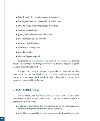 60
■
■ falta de proteção em máquinas e equipamentos;
■
■ instalações elétricas inadequadas ou defeituosas;
■
■ falta de equipamento de proteção individual;
■
■ nível de ruído elevado;
■
■ proteções inadequadas ou defeituosas;
■
■ má arrumação/falta de limpeza;
■
■ defeitos nas edificações;
■
■ iluminação inadequada;
■
■ piso danificado; e
■
■ risco de fogo ou explosão.
Eliminando-se as condições inseguras e os atos inseguros, é possível
reduzir os acidentes e as doenças ocupacionais. Esse é o papel da Higiene
e Segurança do Trabalho (HST).
É importante destacar que grande parte dos acidentes de trabalho
ocorrem porque os trabalhadores se encontram mal preparados para
enfrentar certos riscos. No Capítulo 4, serão abordados todos os riscos
presentes em um ambiente laboral.
3.4 CONSEQUÊNCIAS
Muitas vezes, pior que o acidente de trabalho em si, são as suas
consequências, pois todos sofrem com o conjunto de efeitos negativos
gerados por ele. Vejamos:
■
■ a vítima (o acidentado) fica incapacitado de forma total ou parcial,
temporária ou permanentemente para o trabalho;
■
■ a família tem seu padrão de vida afetado pela falta dos ganhos normais
 