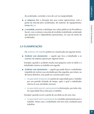 ACIDENTE
DE
TRABALHO
61
CAPÍTULO
3
do acidentado, correndo o risco de cair na marginalidade;
■
■ as empresas têm a elevação dos seus custos operacionais, com a
perda da mão-de-obra (acidentado), de material, de equipamentos,
tempo etc.; e
■
■ a sociedade aumenta o desfalque nos cofres públicos da Previdência
Social, com o número crescente de inválidos (trabalhador acidentado
que aposenta-se) e dependentes (pensionistas, no caso da morte do
acidentado).
3.5 CLASSIFICAÇÃO
Os acidentes de trabalho podem ser classificados da seguinte forma:
■
■ Acidente sem afastamento → aquele que leva o trabalhador a se
ausentar da empresa apenas por algumas horas.
Exemplo: quando o acidente resulta num pequeno corte no dedo e o
trabalhador retorna ao trabalho em seguida.
■
■ Acidente com afastamento → aquele que pode deixar o trabalhador
impedido de realizar suas atividades por dias seguidos, por meses, ou
de forma definitiva. Esse pode ser caracterizado como:
□
□ incapacidade temporária é a perda da capacidade para o trabalho
por um período limitado de tempo, após o qual o trabalhador
retorna às suas atividades normais;
□
□ incapacidade parcial e permanente é a diminuição, por toda vida,
da capacidade física total para o trabalho.
Exemplo: quando ocorre a perda de um dedo ou de uma vista.
□
□ incapacidade total e permanente é a invalidez permanente para o
trabalho. Nesse caso, o trabalhador não tem mais condições para
trabalhar.
 