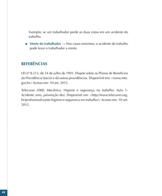 62
Exemplo: se um trabalhador perde as duas vistas em um acidente do
trabalho.
■
■ Morte do trabalhador → Nos casos extremos, o acidente de trabalho
pode levar o trabalhador a morte.
REFERÊNCIAS
LEI nº 8.213, de 24 de julho de 1991. Dispõe sobre os Planos de Benefícios
da Previdência Social e dá outras providências. Disponível em: www.mte.
gov.br Acesso em: 10 set. 2012.
Telecurso 2000. Mecânica. Higiene e segurança no trabalho. Aula 1-
Acidente zero, prevenção dez. Disponível em: http://www.telecurso.org.
br/profissionalizante-higiene-e-seguranca-no-trabalho/ Acesso em: 10 set.
2012.
 