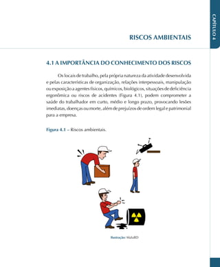 CAPÍTULO
4
RISCOS AMBIENTAIS
4.1 A IMPORTÂNCIA DO CONHECIMENTO DOS RISCOS
Os locais de trabalho, pela própria natureza da atividade desenvolvida
e pelas características de organização, relações interpessoais, manipulação
ou exposição a agentes físicos, químicos, biológicos, situações de deficiência
ergonômica ou riscos de acidentes (Figura 4.1), podem comprometer a
saúde do trabalhador em curto, médio e longo prazo, provocando lesões
imediatas, doenças ou morte, além de prejuízos de ordem legal e patrimonial
para a empresa.
Figura 4.1 – Riscos ambientais.
Ilustração: MaluBD
 