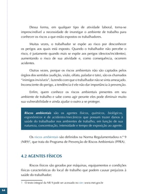 64
Dessa forma, em qualquer tipo de atividade laboral, torna-se
imprescindível a necessidade de investigar o ambiente de trabalho para
conhecer os riscos a que estão expostos os trabalhadores.
Muitas vezes, o trabalhador se expõe ao risco por desconhecer
os perigos aos quais está exposto. Quando o trabalhador não percebe o
risco, é justamente quando mais se expõe aos perigos (desvios/incidentes),
aumentando o risco de sua atividade e, como consequência, ocorrem
acidentes.
Outras vezes, porque os riscos ambientais não são captados pelos
órgãos dos sentidos (audição, visão, olfato, paladar e tato), são os chamados
“inimigos invisíveis”, fazendo com que o trabalhador não se sinta ameaçado.
Inconsciente do perigo, a tendência é ele não dar importância à prevenção.
Enfim, quem conhece os riscos ambientais presentes em seu
ambiente de trabalho e sabe como agir perante eles pode diminuir muito
sua vulnerabilidade e ainda ajudar o outro a se proteger.
Riscos ambientais são os agentes físicos, químicos, biológicos,
ergonômicos e de acidentes/mecânicos que possam trazer danos à
saúde do trabalhador nos ambientes de trabalho, em função de sua
natureza, concentração, intensidade e tempo de exposição ao agente.
Os riscos ambientais são definidos na Norma Regulamentadora n.º 9
(NR9)1
, que trata do Programa de Prevenção de Riscos Ambientais (PPRA).
4.2 AGENTES FÍSICOS
Riscos físicos são gerados por máquinas, equipamentos e condições
físicas características do local de trabalho que podem causar prejuízos à
saúde do trabalhador;
1 O texto integral da NR 9 pode ser acessado no site: www.met.gov.br
 