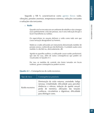 RISCOS
AMBIENTAIS
65
CAPÍTULO
4
Segundo a NR 9, caracterizam-se como agentes físicos: ruído,
vibrações, pressões anormais, temperaturas extremas, radiações ionizantes
e radiações não-ionizantes.
□
□ Ruído
Quando você se encontra em um ambiente de trabalho e não consegue
ouvir perfeitamente a fala das pessoas, isso é uma indicação de que o
local é barulhento ou ruidoso.
Os especialistas no assunto definem o ruído como todo som que
causa sensação desagradável ao homem.
Mede-se o ruído utilizando um instrumento denominado medidor de
pressão sonora, conhecido por decibelímetro. A unidade usada como
medida é o decibel ou, abreviadamente, dB.
Agindo no aparelho auditivo, o ruído pode causar surdez profissional,
que não há cura, além de outras consequências que podem ser
visualizadas no Quadro 4.1.
Por isso, se medidas de controle não forem tomadas em locais
ruidosos, graves consequências podem ocorrer.
Quadro 4.1 – Consequências do ruído excessivo.
Tipo de risco Consequências possíveis
Ruído excessivo
Diminuição da visão noturna; ansiedade; fadiga
nervosa; irritabilidade; dificuldade para perceber
distâncias e relevos; redução do apetite sexual;
perda de memória; alterações das funções
cardíacas, circulatórias e digestivas; dificuldade
para distinguir cores.
 