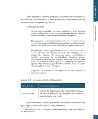 RISCOS
AMBIENTAIS
67
CAPÍTULO
4
Como medidas de controle, para evitar ou diminuir as consequências
das vibrações, é recomendado o revezamento dos trabalhadores expostos
aos riscos (menor tempo de exposição).
□
□ Pressões anormais
Há uma série de atividades em que os trabalhadores ficam sujeitos a
pressões ambientais acima ou abaixo das pressões normais, isso é, da
pressão atmosférica a que normalmente estamos expostos.
Baixas pressões → são as que se situam abaixo da pressão atmosférica
normal e ocorrem com trabalhadores que realizam tarefas em grandes
altitudes. No Brasil, são raros os trabalhadores expostos a esse risco.
Altas pressões → são as que se situam acima da pressão atmosférica
normal. Ocorrem em trabalhos realizados em tubulações de ar
comprimido, máquinas de perfuração, caixões pneumáticos e
trabalhos executados por mergulhadores. Exemplos: caixões
pneumáticos, compartimentos estanques instalados nos fundos dos
mares, rios e represas onde é injetado ar comprimido que expulsa a
água do interior do caixão, possibilitando o trabalho. Esses são usados
na construção de pontes e barragens.
O Quadro 4.3 apresenta as consequências das altas pressões ao
organismo humano.
Quadro 4.3 – Consequências das altas pressões.
Tipo de risco Consequências possíveis
Altas pressões
ruptura do tímpano quando o aumento de pressão
for brusca; liberação de nitrogênio nos tecidos e
vasos sanguíneos e morte.
Como medidas de controle, por ser uma atividade de alto risco, exige
que a legislação específica (NR-152
) seja obedecida.
2 O texto completo da NR 15 – Atividades e Operações Insalubres pode ser acessado pelo
site: www.mte.gov.br
 