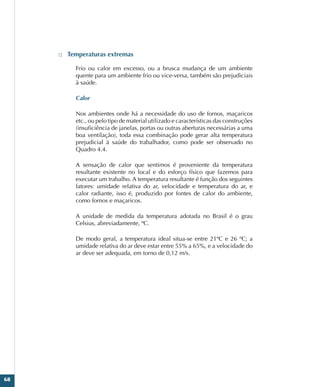 68
□
□ Temperaturas extremas
Frio ou calor em excesso, ou a brusca mudança de um ambiente
quente para um ambiente frio ou vice-versa, também são prejudiciais
à saúde.
Calor
Nos ambientes onde há a necessidade do uso de fornos, maçaricos
etc., ou pelo tipo de material utilizado e características das construções
(insuficiência de janelas, portas ou outras aberturas necessárias a uma
boa ventilação), toda essa combinação pode gerar alta temperatura
prejudicial à saúde do trabalhador, como pode ser observado no
Quadro 4.4.
A sensação de calor que sentimos é proveniente da temperatura
resultante existente no local e do esforço físico que fazemos para
executar um trabalho. A temperatura resultante é função dos seguintes
fatores: umidade relativa do ar, velocidade e temperatura do ar, e
calor radiante, isso é, produzido por fontes de calor do ambiente,
como fornos e maçaricos.
A unidade de medida da temperatura adotada no Brasil é o grau
Celsius, abreviadamente, ºC.
De modo geral, a temperatura ideal situa-se entre 21ºC e 26 ºC; a
umidade relativa do ar deve estar entre 55% a 65%, e a velocidade do
ar deve ser adequada, em torno de 0,12 m/s.
 
