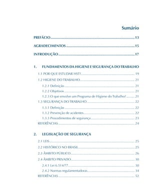 Sumário
PREFÁCIO�������������������������������������������������������������������������������������13
AGRADECIMENTOS���������������������������������������������������������������������15
INTRODUÇÃO�����������������������������������������������������������������������������17
1.	 FUNDAMENTOS DA HIGIENE E SEGURANÇA DOTRABALHO
1.1 POR QUE ESTUDAR HST?���������������������������������������������������������� 19
1.2 HIGIENE DO TRABALHO������������������������������������������������������������ 21
1.2.1 Definição����������������������������������������������������������������������������� 21
1.2.2 Objetivos����������������������������������������������������������������������������� 21
1.2.3 O que envolve um Programa de Higiene do Trabalho?��������� 21
1.3 SEGURANÇA DO TRABALHO���������������������������������������������������� 22
1.3.1 Definição����������������������������������������������������������������������������� 22
1.3.2 Prevenção de acidentes�������������������������������������������������������� 22
1.3.3 Procedimentos de segurança������������������������������������������������ 23
REFERÊNCIAS������������������������������������������������������������������������������������ 24
2.	 LEGISLAÇÃO DE SEGURANÇA
2.1 LEIS��������������������������������������������������������������������������������������������� 25
2.2 HISTÓRICO NO BRASIL������������������������������������������������������������� 25
2.3 ÂMBITO PÚBLICO���������������������������������������������������������������������� 26
2.4 ÂMBITO PRIVADO���������������������������������������������������������������������� 30
2.4.1 Lei 6.514/77������������������������������������������������������������������������� 30
2.4.2 Normas regulamentadoras���������������������������������������������������� 34
REFERÊNCIAS������������������������������������������������������������������������������������ 52
 