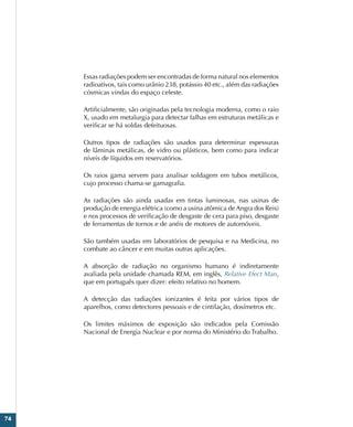 74
Essas radiações podem ser encontradas de forma natural nos elementos
radioativos, tais como urânio 238, potássio 40 etc., além das radiações
cósmicas vindas do espaço celeste.
Artificialmente, são originadas pela tecnologia moderna, como o raio
X, usado em metalurgia para detectar falhas em estruturas metálicas e
verificar se há soldas defeituosas.
Outros tipos de radiações são usados para determinar espessuras
de lâminas metálicas, de vidro ou plásticos, bem como para indicar
níveis de líquidos em reservatórios.
Os raios gama servem para analisar soldagem em tubos metálicos,
cujo processo chama-se gamagrafia.
As radiações são ainda usadas em tintas luminosas, nas usinas de
produção de energia elétrica (como a usina atômica de Angra dos Reis)
e nos processos de verificação de desgaste de cera para piso, desgaste
de ferramentas de tornos e de anéis de motores de automóveis.
São também usadas em laboratórios de pesquisa e na Medicina, no
combate ao câncer e em muitas outras aplicações.
A absorção de radiação no organismo humano é indiretamente
avaliada pela unidade chamada REM, em inglês, Relative Efect Man,
que em português quer dizer: efeito relativo no homem.
A detecção das radiações ionizantes é feita por vários tipos de
aparelhos, como detectores pessoais e de cintilação, dosímetros etc.
Os limites máximos de exposição são indicados pela Comissão
Nacional de Energia Nuclear e por norma do Ministério do Trabalho.
 