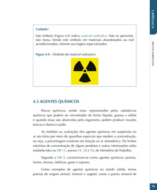 RISCOS
AMBIENTAIS
75
CAPÍTULO
4
Cuidado!
Este símbolo (Figura 4.4) indica material radioativo. Não se aproxime,
não mexa. Vendo este símbolo em materiais abandonados ou mal
acondicionados, informe aos órgãos especializados.
Figura 4.4 – Símbolo de material radioativo.
4.3 AGENTES QUÍMICOS
Riscos químicos, sendo esses representados pelas substâncias
químicas que podem ser encontradas de forma líquida, gasosa e sólida
e quando essas são absorvidas pelo organismo, podem produzir reações
tóxicas e danos à saúde.
As medidas ou avaliações dos agentes químicos em suspensão no
ar são feitas por meio de aparelhos especiais que medem a concentração,
ou seja, a porcentagem existente em relação ao ar atmosférico. Os limites
máximos de concentração de alguns produtos e outras informações estão
estabelecidos na NR 15, anexos 11, 12 e 13, do Ministério do Trabalho.
Segundo a NR 9, caracterizam-se como agentes químicos: poeiras,
fumos, névoas, neblinas, gases e vapores.
Como exemplos de agentes químicos no estado sólido, temos
poeiras de origem animal, mineral e vegetal, como a poeira mineral de
 