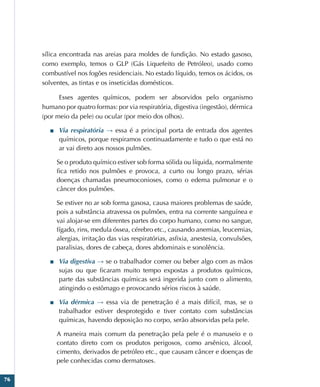 76
sílica encontrada nas areias para moldes de fundição. No estado gasoso,
como exemplo, temos o GLP (Gás Liquefeito de Petróleo), usado como
combustível nos fogões residenciais. No estado líquido, temos os ácidos, os
solventes, as tintas e os inseticidas domésticos.
Esses agentes químicos, podem ser absorvidos pelo organismo
humano por quatro formas: por via respiratória, digestiva (ingestão), dérmica
(por meio da pele) ou ocular (por meio dos olhos).
■
■ Via respiratória → essa é a principal porta de entrada dos agentes
químicos, porque respiramos continuadamente e tudo o que está no
ar vai direto aos nossos pulmões.
Se o produto químico estiver sob forma sólida ou líquida, normalmente
fica retido nos pulmões e provoca, a curto ou longo prazo, sérias
doenças chamadas pneumoconioses, como o edema pulmonar e o
câncer dos pulmões.
Se estiver no ar sob forma gasosa, causa maiores problemas de saúde,
pois a substância atravessa os pulmões, entra na corrente sanguínea e
vai alojar-se em diferentes partes do corpo humano, como no sangue,
fígado, rins, medula óssea, cérebro etc., causando anemias, leucemias,
alergias, irritação das vias respiratórias, asfixia, anestesia, convulsões,
paralisias, dores de cabeça, dores abdominais e sonolência.
■
■ Via digestiva → se o trabalhador comer ou beber algo com as mãos
sujas ou que ficaram muito tempo expostas a produtos químicos,
parte das substâncias químicas será ingerida junto com o alimento,
atingindo o estômago e provocando sérios riscos à saúde.
■
■ Via dérmica → essa via de penetração é a mais difícil, mas, se o
trabalhador estiver desprotegido e tiver contato com substâncias
químicas, havendo deposição no corpo, serão absorvidas pela pele.
A maneira mais comum da penetração pela pele é o manuseio e o
contato direto com os produtos perigosos, como arsênico, álcool,
cimento, derivados de petróleo etc., que causam câncer e doenças de
pele conhecidas como dermatoses.
 