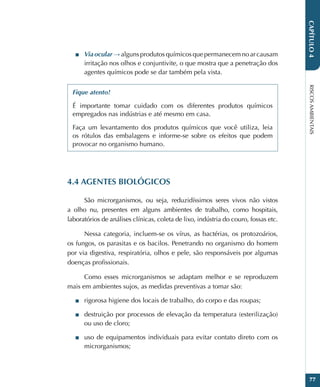 RISCOS
AMBIENTAIS
77
CAPÍTULO
4
■
■ Via ocular → alguns produtos químicos que permanecem no ar causam
irritação nos olhos e conjuntivite, o que mostra que a penetração dos
agentes químicos pode se dar também pela vista.
Fique atento!
É importante tomar cuidado com os diferentes produtos químicos
empregados nas indústrias e até mesmo em casa.
Faça um levantamento dos produtos químicos que você utiliza, leia
os rótulos das embalagens e informe-se sobre os efeitos que podem
provocar no organismo humano.
4.4 AGENTES BIOLÓGICOS
São microrganismos, ou seja, reduzidíssimos seres vivos não vistos
a olho nu, presentes em alguns ambientes de trabalho, como hospitais,
laboratórios de análises clínicas, coleta de lixo, indústria do couro, fossas etc.
Nessa categoria, incluem-se os vírus, as bactérias, os protozoários,
os fungos, os parasitas e os bacilos. Penetrando no organismo do homem
por via digestiva, respiratória, olhos e pele, são responsáveis por algumas
doenças profissionais.
Como esses microrganismos se adaptam melhor e se reproduzem
mais em ambientes sujos, as medidas preventivas a tomar são:
■
■ rigorosa higiene dos locais de trabalho, do corpo e das roupas;
■
■ destruição por processos de elevação da temperatura (esterilização)
ou uso de cloro;
■
■ uso de equipamentos individuais para evitar contato direto com os
microrganismos;
 