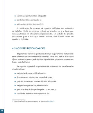78
■
■ ventilação permanente e adequada;
■
■ controle médico constante; e
■
■ vacinação, sempre que possível.
A verificação da presença de agentes biológicos em ambientes
de trabalho é feita por meio de retirada de amostras de ar e água, que
serão analisadas em laboratórios especializados. Em virtude das grandes
dificuldades para a realização dessas análises, não existem limites de
tolerância definidos.
4.5 AGENTES ERGONÔMICOS
Ergonomia é a ciência que busca alcançar o ajustamento mútuo ideal
entre o homem e o seu ambiente de trabalho3
. Entretanto, se não existir esse
ajuste, teremos a presença de agentes ergonômicos que causam doenças e
lesões no trabalhador.
Os agentes ergonômicos presentes nos ambientes de trabalho estão
relacionados a:
■
■ exigência de esforço físico intenso;
■
■ levantamento e transporte manual de peso;
■
■ postura inadequada no exercício das atividades;
■
■ exigências rigorosas de produtividade;
■
■ jornadas de trabalho prolongadas ou em turnos;
■
■ atividades monótonas ou repetitivas etc.
3 Mais detalhes desse assunto podem ser vistos no Capítulo 9.
 