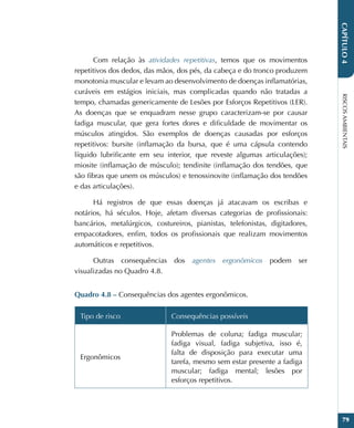RISCOS
AMBIENTAIS
79
CAPÍTULO
4
Com relação às atividades repetitivas, temos que os movimentos
repetitivos dos dedos, das mãos, dos pés, da cabeça e do tronco produzem
monotonia muscular e levam ao desenvolvimento de doenças inflamatórias,
curáveis em estágios iniciais, mas complicadas quando não tratadas a
tempo, chamadas genericamente de Lesões por Esforços Repetitivos (LER).
As doenças que se enquadram nesse grupo caracterizam-se por causar
fadiga muscular, que gera fortes dores e dificuldade de movimentar os
músculos atingidos. São exemplos de doenças causadas por esforços
repetitivos: bursite (inflamação da bursa, que é uma cápsula contendo
líquido lubrificante em seu interior, que reveste algumas articulações);
miosite (inflamação de músculo); tendinite (inflamação dos tendões, que
são fibras que unem os músculos) e tenossinovite (inflamação dos tendões
e das articulações).
Há registros de que essas doenças já atacavam os escribas e
notários, há séculos. Hoje, afetam diversas categorias de profissionais:
bancários, metalúrgicos, costureiros, pianistas, telefonistas, digitadores,
empacotadores, enfim, todos os profissionais que realizam movimentos
automáticos e repetitivos.
Outras consequências dos agentes ergonômicos podem ser
visualizadas no Quadro 4.8.
Quadro 4.8 – Consequências dos agentes ergonômicos.
Tipo de risco Consequências possíveis
Ergonômicos
Problemas de coluna; fadiga muscular;
fadiga visual, fadiga subjetiva, isso é,
falta de disposição para executar uma
tarefa, mesmo sem estar presente a fadiga
muscular; fadiga mental; lesões por
esforços repetitivos.
 