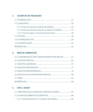 3.	 ACIDENTE DE TRABALHO
3.1 INTRODUÇÃO��������������������������������������������������������������������������� 53
3.2 CONCEITOS�������������������������������������������������������������������������������� 54
3.2.1 Conceito legal de acidente de trabalho�������������������������������� 54
3.2.2 Conceito prevencionista de acidente de trabalho����������������� 57
3.2.3 Conceito legal x conceito prevencionista����������������������������� 58
3.3 CAUSAS��������������������������������������������������������������������������������������� 58
3.4 CONSEQUÊNCIAS���������������������������������������������������������������������� 60
3.5 CLASSIFICAÇÃO������������������������������������������������������������������������� 61
REFERÊNCIAS������������������������������������������������������������������������������������ 62
4.	 RISCOS AMBIENTAIS
4.1 A IMPORTÂNCIA DO CONHECIMENTO DOS RISCOS�������������� 63
4.2 AGENTES FÍSICOS����������������������������������������������������������������������� 64
4.3 AGENTES QUÍMICOS������������������������������������������������������������������ 75
4.4 AGENTES BIOLÓGICOS�������������������������������������������������������������� 77
4.5 AGENTES ERGONÔMICOS��������������������������������������������������������� 78
4.6 AGENTES DE ACIDENTES/MECÂNICOS�������������������������������������� 80
4.7 PPRA������������������������������������������������������������������������������������������� 81
REFERÊNCIAS������������������������������������������������������������������������������������ 84
5.	 CIPA e SESMT
5.1 PREVENÇÃO DE ACIDENTES: DEVER DE TODOS���������������������� 85
5.2 COMO OCORREM OS ACIDENTES?������������������������������������������� 86
5.2.1 O efeito dominó e os acidentes de trabalho������������������������� 86
 