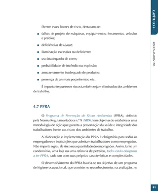 RISCOS
AMBIENTAIS
81
CAPÍTULO
4
Dentre esses fatores de risco, destacam-se:
■
■ falhas de projeto de máquinas, equipamentos, ferramentas, veículos
e prédios;
■
■ deficiências de layout;
■
■ iluminação excessiva ou deficiente;
■
■ uso inadequado de cores;
■
■ probabilidade de incêndio ou explosão;
■
■ armazenamento inadequado de produtos;
■
■ presença de animais peçonhentos; etc.
É importante que esses riscos também sejam eliminados dos ambientes
de trabalho.
4.7 PPRA
O Programa de Prevenção de Riscos Ambientais (PPRA), definido
pela Norma Regulamentadora n.º 9 (NR9), tem objetivo de estabelecer uma
metodologia de ação que garanta a preservação da saúde e integridade dos
trabalhadores frente aos riscos dos ambientes de trabalho.
A elaboração e implementação do PPRA é obrigatória para todos os
empregadores e instituições que admitam trabalhadores como empregados.
Não importa o grau de risco ou a quantidade de empregados.Assim, tanto um
condomínio, uma loja ou uma refinaria de petróleo, todos estão obrigados
a ter PPRA, cada um com suas próprias características e complexidades.
O desenvolvimento do PPRA baseia-se no objetivo de um programa
de higiene ocupacional, que consiste no reconhecimento, na avaliação, no
 