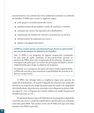 82
monitoramento e no controle dos riscos ambientais existentes no ambiente
de trabalho. O PPRA deve incluir as seguintes etapas:
■
■ antecipação e reconhecimento dos riscos;
■
■ estabelecimento de prioridades e metas de avaliação e controle;
■
■ avaliação dos riscos e da exposição dos trabalhadores;
■
■ implantação de medidas de controle e avaliação de sua eficácia;
■
■ monitoramento da exposição aos riscos; e
■
■ registro e divulgação dos dados.
O PPRA se resume apenas a um documento que deverá ser apresentado
em caso de fiscalização do Ministério do Trabalho?
Não. O PPRA é um programa de higiene ocupacional constituído
de uma série de ações contínuas. O documento-base, previsto na
estrutura do PPRA, deve estar à disposição da fiscalização. Ele possui o
cronograma de ações que é um roteiro das principais atividades a serem
implementadas para atingir os objetivos do programa.
Em resumo, se o cronograma de ações não estiver sendo implementado,
o PPRA não será eficaz para minimizar a possibilidade de ocorrência de
doenças ocupacionais.
O PPRA não abrange todas as exigências legais para garantia da
saúde dos trabalhadores, ele é parte integrante do conjunto mais amplo das
iniciativas da empresa no campo da preservação da saúde e da integridade
dos trabalhadores, devendo estar articulado com o disposto nas demais NRs,
em especial, com o Programa de Controle Médico de Saúde Ocupacional
(PCMSO) previsto na NR 7.
É importante destacar que o PCMSO deverá ser planejado e implantado
com base nos riscos à saúde dos trabalhadores identificados nas avaliações
realizadas pelo PPRA. Não poderá existir um PCMSO sem que esse esteja
baseado num PPRA atualizado.
 