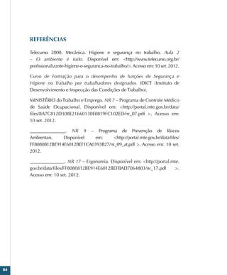 84
REFERÊNCIAS
Telecurso 2000. Mecânica. Higiene e segurança no trabalho. Aula 2
– O ambiente é tudo. Disponível em: http://www.telecurso.org.br/
profissionalizante-higiene-e-seguranca-no-trabalho/.Acesso em: 10 set. 2012.
Curso de Formação para o desempenho de funções de Segurança e
Higiene no Trabalho por trabalhadores designados. IDICT (Instituto de
Desenvolvimento e Inspecção das Condições de Trabalho).
MINISTÉRIO do Trabalho e Emprego. NR 7 – Programa de Controle Médico
de Saúde Ocupacional. Disponível em: http://portal.mte.gov.br/data/
files/8A7C812D308E21660130E0819FC102ED/nr_07.pdf . Acesso em:
10 set. 2012.
________________. NR 9 – Programa de Prevenção de Riscos
Ambientais. Disponível em: http://portal.mte.gov.br/data/files/
FF8080812BE914E6012BEF1CA0393B27/nr_09_at.pdf . Acesso em: 10 set.
2012.
_______________. NR 17 – Ergonomia. Disponível em: http://portal.mte.
gov.br/data/files/FF8080812BE914E6012BEFBAD7064803/nr_17.pdf .
Acesso em: 10 set. 2012.
 