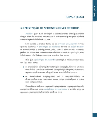 CAPÍTULO
5
CIPA e SESMT
5.1 PREVENÇÃO DE ACIDENTES: DEVER DE TODOS
Prevenir quer dizer enxergar o acontecimento antecipadamente,
chegar antes do acidente, tomar todas as providências para que o acidente
não tenha possibilidade de ocorrer.
Sem dúvida, a melhor forma de se prevenir um acidente é evitar
que ele aconteça. A prevenção de acidentes deveria ser dever de todos
os trabalhadores e empregadores, pois, com a redução dos acidentes,
podem ser eliminados problemas que afetam o homem e a produção, mas,
infelizmente, não é dessa forma que as coisas funcionam.
Para que a prevenção de acidentes aconteça, é necessário que cada
um faça a sua parte:
■
■ os empresários (empregadores) têm por obrigação, fornecer um local
de trabalho com boas condições de segurança e higiene, maquinaria
segura e equipamentos adequados aos seus trabalhadores; e
■
■ os trabalhadores (empregados) têm a responsabilidade de
desempenhar o seu dever com menor perigo possível para si e para
seus companheiros.
Dessa forma, todos na empresa (empregadores e empregados) estarão
comprometidos com uma mentalidade prevencionista e a maior meta de
qualquer empresa será alcançada: acidente zero!
 