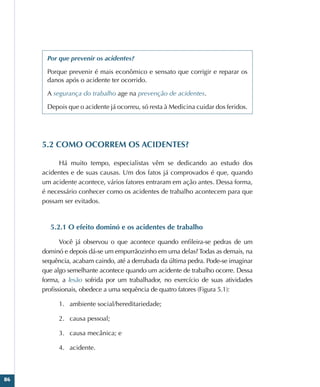 86
Por que prevenir os acidentes?
Porque prevenir é mais econômico e sensato que corrigir e reparar os
danos após o acidente ter ocorrido.
A segurança do trabalho age na prevenção de acidentes.
Depois que o acidente já ocorreu, só resta à Medicina cuidar dos feridos.
5.2 COMO OCORREM OS ACIDENTES?
Há muito tempo, especialistas vêm se dedicando ao estudo dos
acidentes e de suas causas. Um dos fatos já comprovados é que, quando
um acidente acontece, vários fatores entraram em ação antes. Dessa forma,
é necessário conhecer como os acidentes de trabalho acontecem para que
possam ser evitados.
5.2.1 O efeito dominó e os acidentes de trabalho
Você já observou o que acontece quando enfileira-se pedras de um
dominó e depois dá-se um empurrãozinho em uma delas? Todas as demais, na
sequência, acabam caindo, até a derrubada da última pedra. Pode-se imaginar
que algo semelhante acontece quando um acidente de trabalho ocorre. Dessa
forma, a lesão sofrida por um trabalhador, no exercício de suas atividades
profissionais, obedece a uma sequência de quatro fatores (Figura 5.1):
1.	 ambiente social/hereditariedade;
2.	 causa pessoal;
3.	 causa mecânica; e
4.	 acidente.
 