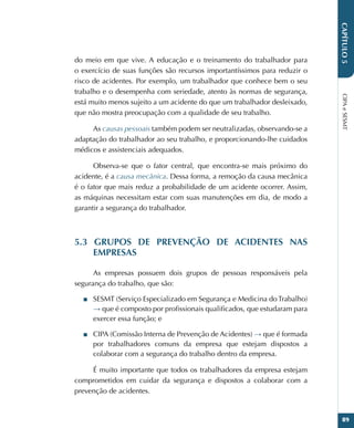 CIPA
e
SESMT
89
CAPÍTULO
5
do meio em que vive. A educação e o treinamento do trabalhador para
o exercício de suas funções são recursos importantíssimos para reduzir o
risco de acidentes. Por exemplo, um trabalhador que conhece bem o seu
trabalho e o desempenha com seriedade, atento às normas de segurança,
está muito menos sujeito a um acidente do que um trabalhador desleixado,
que não mostra preocupação com a qualidade de seu trabalho.
As causas pessoais também podem ser neutralizadas, observando-se a
adaptação do trabalhador ao seu trabalho, e proporcionando-lhe cuidados
médicos e assistenciais adequados.
Observa-se que o fator central, que encontra-se mais próximo do
acidente, é a causa mecânica. Dessa forma, a remoção da causa mecânica
é o fator que mais reduz a probabilidade de um acidente ocorrer. Assim,
as máquinas necessitam estar com suas manutenções em dia, de modo a
garantir a segurança do trabalhador.
5.3 GRUPOS DE PREVENÇÃO DE ACIDENTES NAS
EMPRESAS
As empresas possuem dois grupos de pessoas responsáveis pela
segurança do trabalho, que são:
■
■ SESMT (Serviço Especializado em Segurança e Medicina do Trabalho)
→ que é composto por profissionais qualificados, que estudaram para
exercer essa função; e
■
■ CIPA (Comissão Interna de Prevenção de Acidentes) → que é formada
por trabalhadores comuns da empresa que estejam dispostos a
colaborar com a segurança do trabalho dentro da empresa.
É muito importante que todos os trabalhadores da empresa estejam
comprometidos em cuidar da segurança e dispostos a colaborar com a
prevenção de acidentes.
 