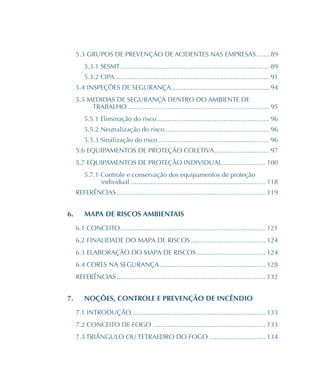 5.3 GRUPOS DE PREVENÇÃO DE ACIDENTES NAS EMPRESAS������� 89
5.3.1 SESMT���������������������������������������������������������������������������������� 89
5.3.2 CIPA������������������������������������������������������������������������������������� 91
5.4 INSPEÇÕES DE SEGURANÇA����������������������������������������������������� 94
5.5 MEDIDAS DE SEGURANÇA DENTRO DO AMBIENTE DE
TRABALHO������������������������������������������������������������������������������ 95
5.5.1 Eliminação do risco�������������������������������������������������������������� 96
5.5.2 Neutralização do risco��������������������������������������������������������� 96
5.5.3 Sinalização do risco������������������������������������������������������������� 96
5.6 EQUIPAMENTOS DE PROTEÇÃO COLETIVA������������������������������ 97
5.7 EQUIPAMENTOS DE PROTEÇÃO INDIVIDUAL������������������������ 100
5.7.1 Controle e conservação dos equipamentos de proteção
individual�������������������������������������������������������������������������� 118
REFERÊNCIAS���������������������������������������������������������������������������������� 119
6.	 MAPA DE RISCOS AMBIENTAIS
6.1 CONCEITO�������������������������������������������������������������������������������� 121
6.2 FINALIDADE DO MAPA DE RISCOS����������������������������������������� 124
6.3 ELABORAÇÃO DO MAPA DE RISCOS�������������������������������������� 124
6.4 CORES NA SEGURANÇA���������������������������������������������������������� 128
REFERÊNCIAS���������������������������������������������������������������������������������� 132
7.	 NOÇÕES, CONTROLE E PREVENÇÃO DE INCÊNDIO
7.1 INTRODUÇÃO������������������������������������������������������������������������� 133
7.2 CONCEITO DE FOGO�������������������������������������������������������������� 133
7.3 TRIÂNGULO OU TETRAEDRO DO FOGO������������������������������� 134
 
