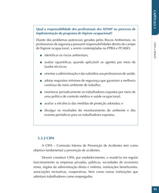 CIPA
e
SESMT
91
CAPÍTULO
5
Qual a responsabilidade dos profissionais dos SESMT no processo de
implementação do programa de higiene ocupacional?
Diante dos problemas potenciais gerados pelos Riscos Ambientais, os
profissionais de segurança possuem responsabilidades dentro do campo
de higiene ocupacional, a serem contempladas no PPRA e PCMSO:
■
■ identificar os riscos ambientais;
■
■ avaliar (quantificar, quando aplicável) os agentes por meio de
laudos técnicos;
■
■ orientar a administração e dar subsídios aos profissionais de saúde;
■
■ adotar requisitos mínimos de segurança que garantam a melhoria
contínua do meio ambiente de trabalho;
■
■ monitorar periodicamente os trabalhadores expostos por meio de
uma política de controle médico e saúde ocupacional;
■
■ avaliar a eficiência das medidas de proteção adotadas; e
■
■ divulgar os resultados do monitoramento do ambiente e dos
exames periódicos para os trabalhadores expostos.
5.3.2 CIPA
A CIPA – Comissão Interna de Prevenção de Acidentes tem como
objetivo fundamental a prevenção de acidentes.
Devem constituir CIPA, por estabelecimento, e mantê-la em regular
funcionamento as empresas privadas, públicas, sociedades de economia
mista, órgãos da administração direta e indireta, instituições beneficentes,
associações recreativas, cooperativas, bem como outras instituições que
admitam trabalhadores como empregados.
 