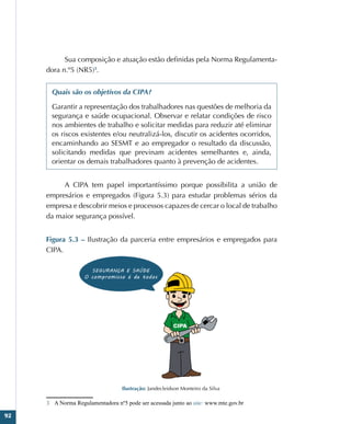 92
Sua composição e atuação estão definidas pela Norma Regulamenta-
dora n.º5 (NR5)3
.
Quais são os objetivos da CIPA?
Garantir a representação dos trabalhadores nas questões de melhoria da
segurança e saúde ocupacional. Observar e relatar condições de risco
nos ambientes de trabalho e solicitar medidas para reduzir até eliminar
os riscos existentes e/ou neutralizá-los, discutir os acidentes ocorridos,
encaminhando ao SESMT e ao empregador o resultado da discussão,
solicitando medidas que previnam acidentes semelhantes e, ainda,
orientar os demais trabalhadores quanto à prevenção de acidentes.
A CIPA tem papel importantíssimo porque possibilita a união de
empresários e empregados (Figura 5.3) para estudar problemas sérios da
empresa e descobrir meios e processos capazes de cercar o local de trabalho
da maior segurança possível.
Figura 5.3 – Ilustração da parceria entre empresários e empregados para
CIPA.
Ilustração: Jandecleidson Monteiro da Silva
3 A Norma Regulamentadora nº5 pode ser acessada junto ao site: www.mte.gov.br
 
