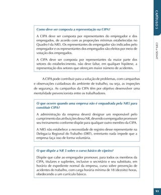 CIPA
e
SESMT
93
CAPÍTULO
5
Como deve ser composta a representação na CIPA?
A CIPA deve ser composta por representantes do empregador e dos
empregados, de acordo com as proporções mínimas estabelecidas no
Quadro I da NR5. Os representantes do empregador são indicados pelo
empregador e os representantes dos empregados são eleitos por meio de
votação dos empregados.
A CIPA deve ser composta por representantes da maior parte dos
setores do estabelecimento, não deve faltar, em qualquer hipótese, a
representação dos setores que ofereçam maior número de acidentes.
A CIPA pode contribuir para a solução de problemas, com campanhas
e observações cuidadosas do ambiente de trabalho, ou seja, as inspeções
de segurança. As campanhas da CIPA têm por objetivo desenvolver uma
mentalidade prevencionista entre os trabalhadores.
O que ocorre quando uma empresa não é enquadrada pela NR5 para
constituir CIPA?
A administração da empresa deverá designar um responsável pelo
cumprimentodasatribuiçõesdessaNR,devendooempregadorpromover
seu treinamento conforme dispõe para qualquer outro membro da CIPA.
A NR5 não estabelece a necessidade de registro desse representante na
Delegacia Regional do Trabalho (DRT), entretanto nada impede que a
empresa faça isso de forma voluntária.
O que dispõe a NR 5 sobre o curso básico de cipeiro?
Dispõe que cabe ao empregador promover, para todos os membros da
CIPA, titulares e suplentes, inclusive o secretário e seu substituto, em
horário de expediente normal da empresa, curso sobre prevenção de
acidentes do trabalho, com carga horária mínima de 18 (dezoito) horas,
obedecendo a um currículo básico.
 