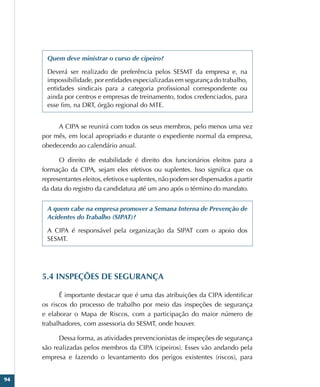 94
Quem deve ministrar o curso de cipeiro?
Deverá ser realizado de preferência pelos SESMT da empresa e, na
impossibilidade, por entidades especializadas em segurança do trabalho,
entidades sindicais para a categoria profissional correspondente ou
ainda por centros e empresas de treinamento, todos credenciados, para
esse fim, na DRT, órgão regional do MTE.
A CIPA se reunirá com todos os seus membros, pelo menos uma vez
por mês, em local apropriado e durante o expediente normal da empresa,
obedecendo ao calendário anual.
O direito de estabilidade é direito dos funcionários eleitos para a
formação da CIPA, sejam eles efetivos ou suplentes. Isso significa que os
representantes eleitos, efetivos e suplentes, não podem ser dispensados a partir
da data do registro da candidatura até um ano após o término do mandato.
A quem cabe na empresa promover a Semana Interna de Prevenção de
Acidentes do Trabalho (SIPAT)?
A CIPA é responsável pela organização da SIPAT com o apoio dos
SESMT.
5.4 INSPEÇÕES DE SEGURANÇA
É importante destacar que é uma das atribuições da CIPA identificar
os riscos do processo de trabalho por meio das inspeções de segurança
e elaborar o Mapa de Riscos, com a participação do maior número de
trabalhadores, com assessoria do SESMT, onde houver.
Dessa forma, as atividades prevencionistas de inspeções de segurança
são realizadas pelos membros da CIPA (cipeiros). Esses vão andando pela
empresa e fazendo o levantamento dos perigos existentes (riscos), para
 