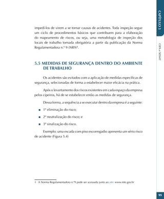 CIPA
e
SESMT
95
CAPÍTULO
5
impedí-los de virem a se tornar causas de acidentes. Toda inspeção segue
um ciclo de procedimentos básicos que contribuem para a elaboração
do mapeamento de riscos, ou seja, uma metodologia de inspeção dos
locais de trabalho tornada obrigatória a partir da publicação da Norma
Regulamentadora n.º 9 (NR9)4
.
5.5 MEDIDAS DE SEGURANÇA DENTRO DO AMBIENTE
DE TRABALHO
Os acidentes são evitados com a aplicação de medidas específicas de
segurança, selecionadas de forma a estabelecer maior eficácia na prática.
Após o levantamento dos riscos existentes em cada espaço da empresa
pelos cipeiros, há de se estabelecer então as medidas de segurança.
Dessa forma, a sequência a se executar dentro da empresa é a seguinte:
■
■ 1º eliminação do risco;
■
■ 2º neutralização do risco; e
■
■ 3º sinalização do risco.
Exemplo: uma escada com piso escorregadio apresenta um sério risco
de acidente (Figura 5.4)
4 A Norma Regulamentadora n.º9 pode ser acessada junto ao site: www.mte.gov.br
 
