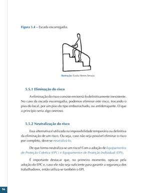 96
Figura 5.4 – Escada escorregadia.
Ilustração: Giulia Herres Terraza
5.5.1 Eliminação do risco
A eliminação do risco consiste em torná-lo definitivamente inexistente.
No caso da escada escorregadia, podemos eliminar este risco, trocando o
piso do local, por um piso do tipo emborrachado, ou antiderrapante. O que
a princípio seria algo oneroso.
5.5.2 Neutralização do risco
Essa alternativa é utilizada na impossibilidade temporária ou definitiva
da eliminação de um risco. Ou seja, caso não seja possível eliminar o risco
por completo, deve-se neutralizá-lo.
De que forma neutraliza-se um risco? Com a adoção de Equipamentos
de Proteção Coletiva (EPC) e Equipamentos de Proteção Individual (EPI).
É importante destacar que, no primeiro momento, opta-se pela
adoção do EPC e, caso ele não seja suficiente para garantir a segurança dos
trabalhadores, então utiliza-se também o EPI.
 