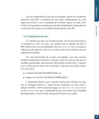 CIPA
e
SESMT
97
CAPÍTULO
5
No caso apresentado da escada escorregadia, resolve-se o problema
adotando como EPC a instalação de uma faixa antiderrapante em cada
degrau da escada e com a instalação de corrimão. Agora, se ainda assim
existir risco de queda na escada por parte dos trabalhadores, então adota-se
a utilização de calçados com solado antiderrapante como EPI.
5.5.3 Sinalização do risco
É a medida que deve ser tomada quando não for possível eliminar
ou neutralizar o risco. Ou seja, caso mesmo com as adoções de EPCs e
EPIs ainda exista risco ao trabalhador, deve-se sinalizar o risco (com placas
indicativas, fita zebrada, cones, etc.) e tomar muito mais cuidado com esse
ambiente de trabalho.
No caso apresentado da escada escorregadia, caso não existisse
nenhuma medida que resolvesse a situação (o que não vem ao caso, pois as
medidas apresentadas anteriormente efetivamente resolveriam), a solução
seria a colocação de placas de sinalização, indicativas de perigo (Figura
5.5), tais como:
■
■ Cuidado: ESCADA ESCORREGADIA; ou
■
■ Segure no corrimão: ESCADA ESCORREGADIA.
É importante destacar que a grande maioria dos trabalhos em que
não se consegue eliminar e, muito menos, neutralizar os riscos com a
adoção de EPCs e EPIs necessitam pagar os adicionais de insalubridade
ou de periculosidade que o trabalhador faz jus, de acordo com o trabalho
desempenhado, como forma de reparação de danos a sua saúde.
 