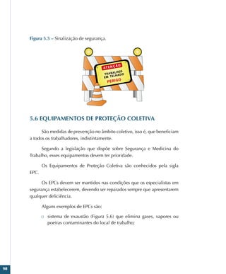98
Figura 5.5 – Sinalização de segurança.
5.6 EQUIPAMENTOS DE PROTEÇÃO COLETIVA
São medidas de prevenção no âmbito coletivo, isso é, que beneficiam
a todos os trabalhadores, indistintamente.
Segundo a legislação que dispõe sobre Segurança e Medicina do
Trabalho, esses equipamentos devem ter prioridade.
Os Equipamentos de Proteção Coletiva são conhecidos pela sigla
EPC.
Os EPCs devem ser mantidos nas condições que os especialistas em
segurança estabelecerem, devendo ser reparados sempre que apresentarem
qualquer deficiência.
Alguns exemplos de EPCs são:
□
□ sistema de exaustão (Figura 5.6) que elimina gases, vapores ou
poeiras contaminantes do local de trabalho;
 