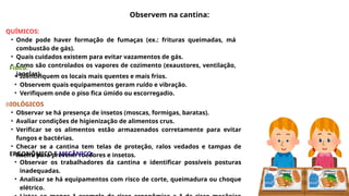QUÍMICOS:
• Onde pode haver formação de fumaças (ex.: frituras queimadas, má
combustão de gás).
• Quais cuidados existem para evitar vazamentos de gás.
• Como são controlados os vapores de cozimento (exaustores, ventilação,
janelas).
Físico:
• Identifiquem os locais mais quentes e mais frios.
• Observem quais equipamentos geram ruído e vibração.
• Verifiquem onde o piso fica úmido ou escorregadio.
BIOLÓGICOS
• Observar se há presença de insetos (moscas, formigas, baratas).
• Avaliar condições de higienização de alimentos crus.
• Verificar se os alimentos estão armazenados corretamente para evitar
fungos e bactérias.
• Checar se a cantina tem telas de proteção, ralos vedados e tampas de
lixeira para prevenir roedores e insetos.
ERGONÔMICO E MECÂNICO:
• Observar os trabalhadores da cantina e identificar possíveis posturas
inadequadas.
• Analisar se há equipamentos com risco de corte, queimadura ou choque
elétrico.
Observem na cantina:
 