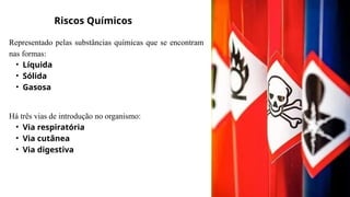 Riscos Químicos
Representado pelas substâncias químicas que se encontram
nas formas:
• Líquida
• Sólida
• Gasosa
Há três vias de introdução no organismo:
• Via respiratória
• Via cutânea
• Via digestiva
 