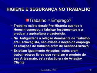 HIGIENE E SEGURANÇA NO TRABALHO Trabalho = Emprego? Trabalho existe desde Pré-História quando o Homem começou a fabricar instrumentos e a praticar a agricultura e pastorícia. Na  Antiguidade a relação dominante de Trabalho era Esclavagista, não existia a noção de emprego as relações de trabalho eram de Senhor-Escravo Existiam igualmente Artesões, estes eram trabalhadores livres que vendiam o produto do seu Artesanato, esta relação era de Artesão-Cliente 