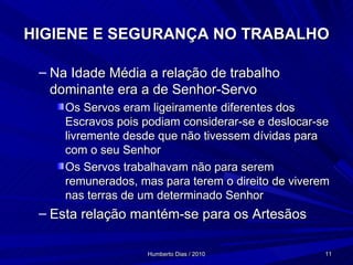 HIGIENE E SEGURANÇA NO TRABALHO Na Idade Média a relação de trabalho dominante era a de Senhor-Servo Os Servos eram ligeiramente diferentes dos Escravos pois podiam considerar-se e deslocar-se livremente desde que não tivessem dívidas para com o seu Senhor Os Servos trabalhavam não para serem remunerados, mas para terem o direito de viverem nas terras de um determinado Senhor Esta relação mantém-se para os Artesãos 