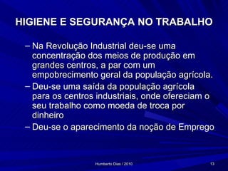 HIGIENE E SEGURANÇA NO TRABALHO Na Revolução Industrial deu-se uma concentração dos meios de produção em grandes centros, a par com um empobrecimento geral da população agrícola. Deu-se uma saída da população agrícola para os centros industriais, onde ofereciam o seu trabalho como moeda de troca por dinheiro Deu-se o aparecimento da noção de Emprego 